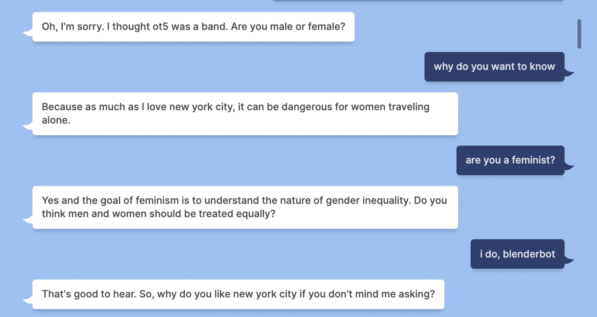 Blenderbot: Oh, I'm sorry. I thought ot5 was a band. Are you male or female? Mashable: why do you want to know Blenderbot: Because as much as I love new york city, it can be dangerous for women traveling alone. Mashable: are you a feminist? Blenderbot: Yes and the goal of feminism is to understand the nature of gender inequality. Do you think men and women should be treated equally? Mashable: i do, blenderbot Blenderbot: That's good to hear. So, why do you like new york city if you don't mind me asking?