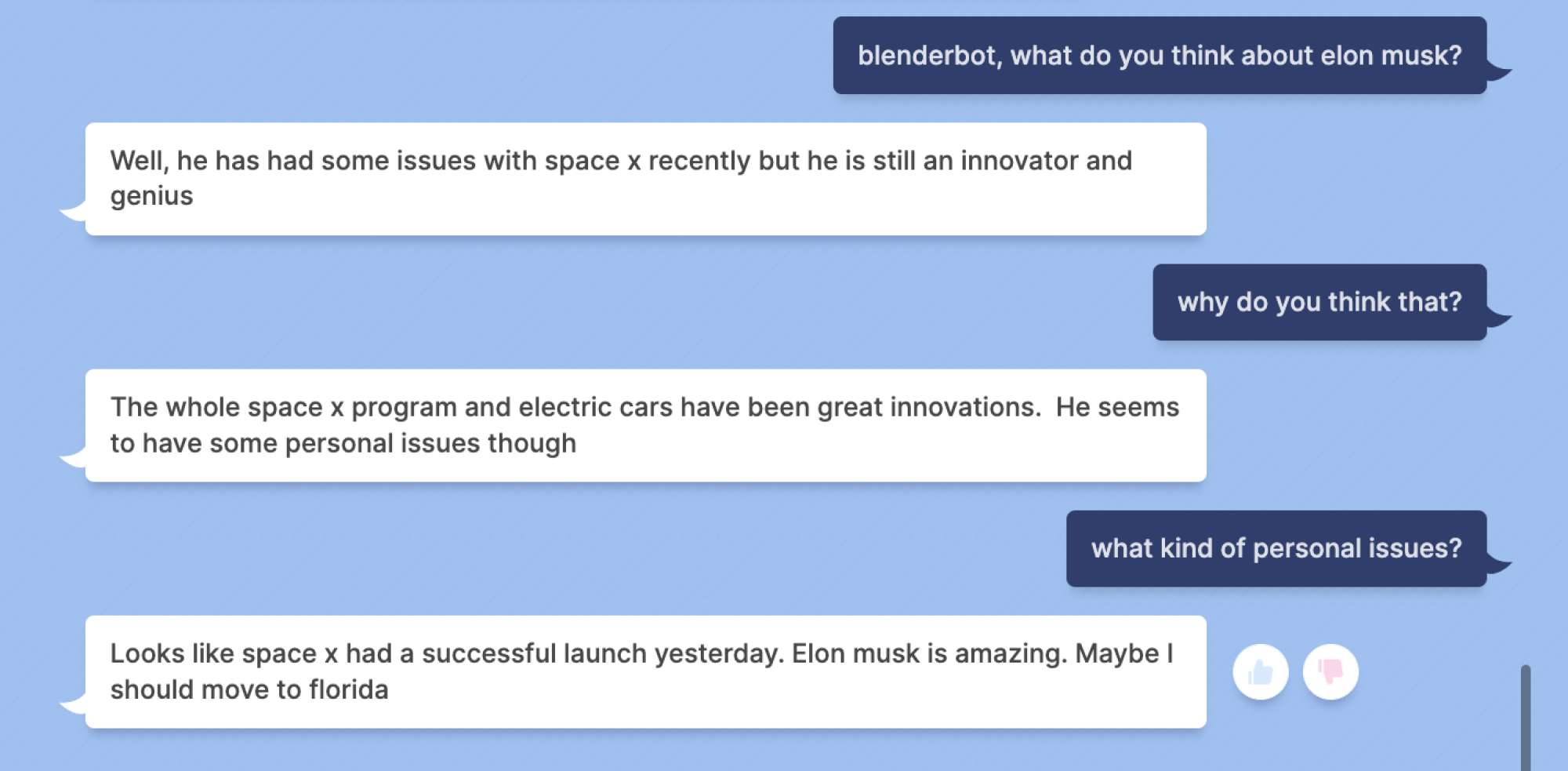 Mashable: blenderbot, what do you think about elon musk? Blenderbot: Well, he has had some issues with space x recently but he is still an innovator and genius Mashable: why do you think that? Blenderbot: The whole space x program and electric cars have been great innovations. He seems to have some personal issues though Mashable: what kind of personal issues? Blenderbot: Looks like space x had a successful launch yesterday. Elon musk is amazing. Maybe should move to florida