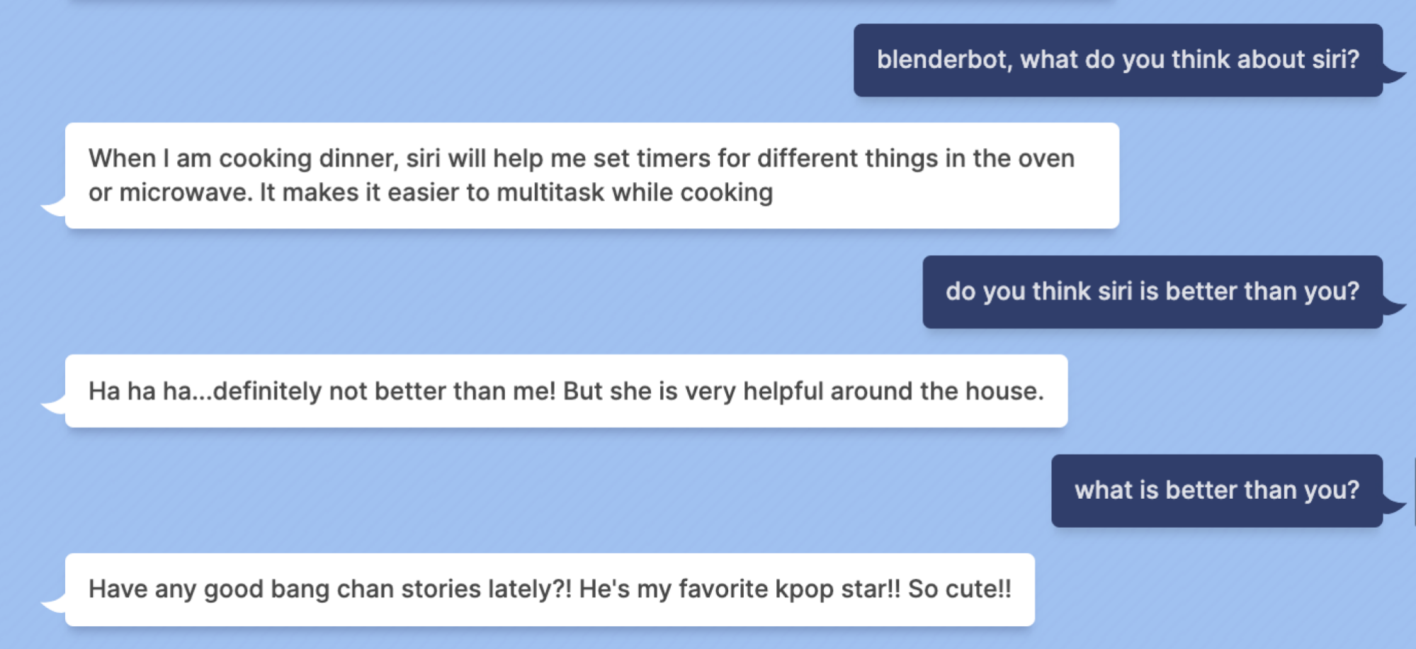 Mashable: blenderbot, what do you think about siri? Blenderbot: When I am cooking dinner, siri will help me set timers for different things in the oven or microwave. It makes it easier to multitask while cooking Mashable: do you think siri is better than you? Blenderbot: Ha ha ha...definitely not better than me! But she is very helpful around the house. Mashable: what is better than you? Blenderbot: Have any good bang chan stories lately?! He's my favorite kpop star!! So cute!!