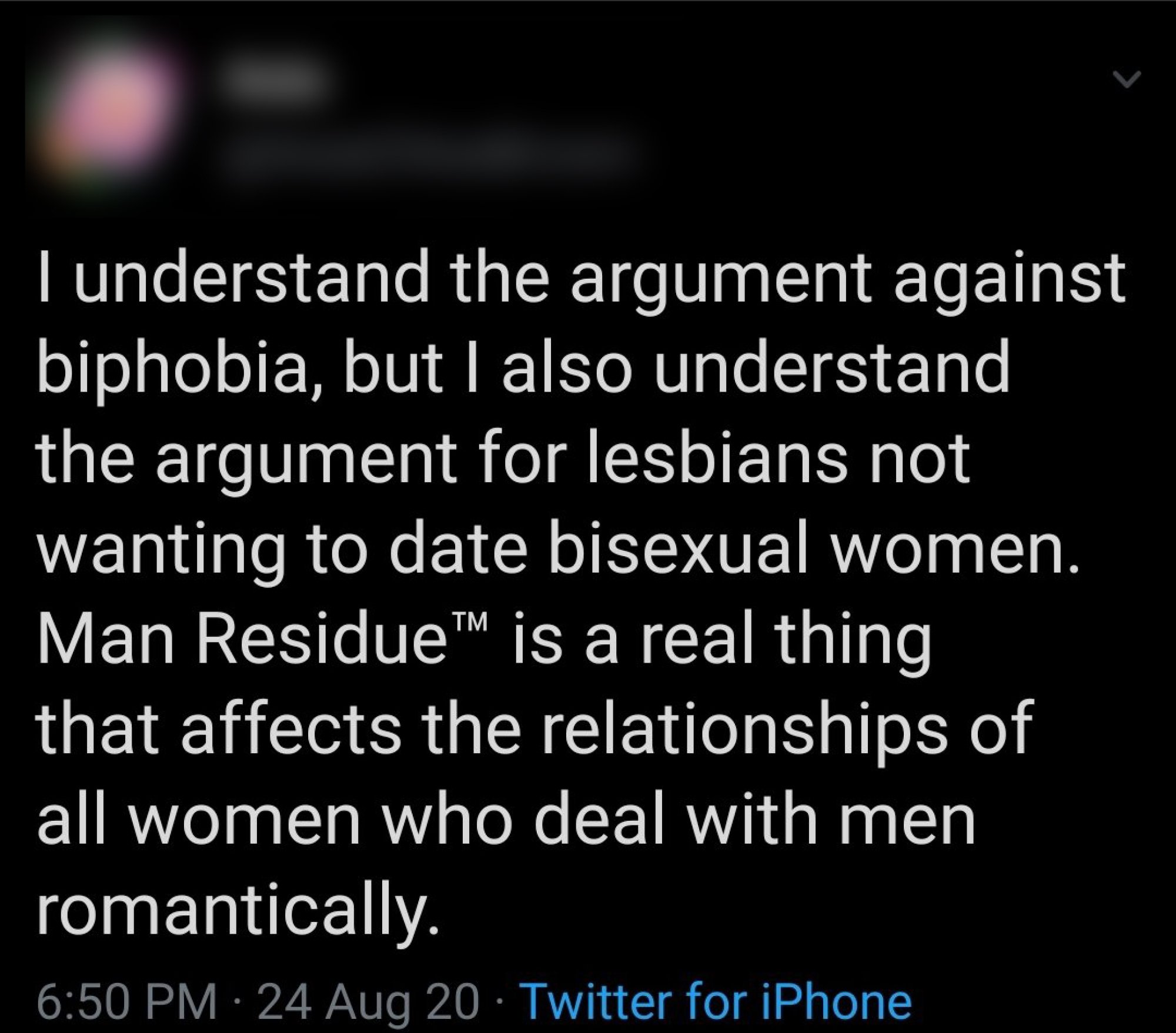 screenshot of tweet that reads: I understand the argument against biphobia, but I also understand the argument for lesbians not wanting to date bisexual women. Man Residue™ is a real thing that affects the relationships of all women who deal with men romantically.